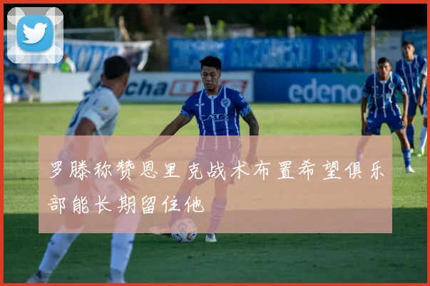 罗滕称赞恩里克战术布置希望俱乐部能长期留住他