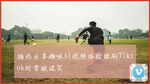 梅西分享趣味AI视频体验称刷Tiktok时常被逗笑