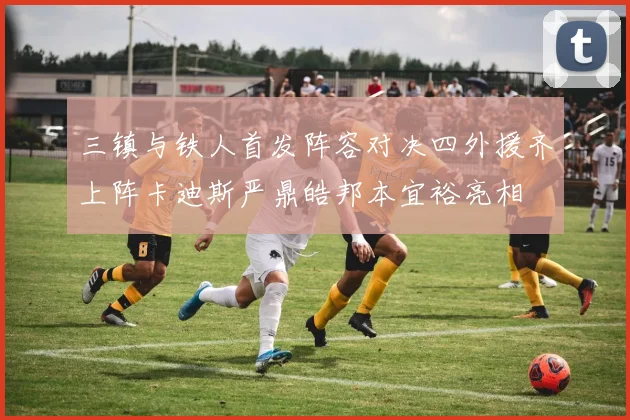 三镇与铁人首发阵容对决四外援齐上阵卡迪斯严鼎皓邦本宜裕亮相