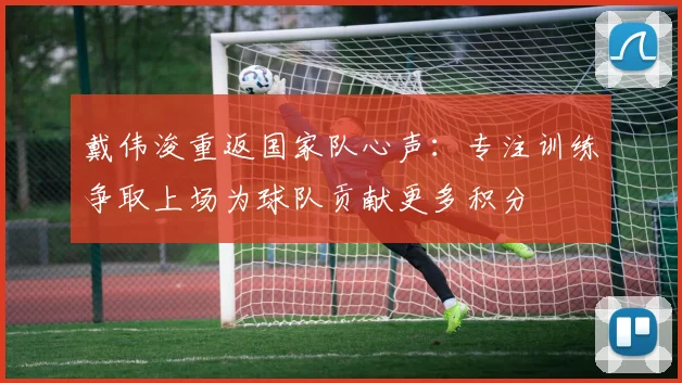 戴伟浚重返国家队心声：专注训练争取上场为球队贡献更多积分