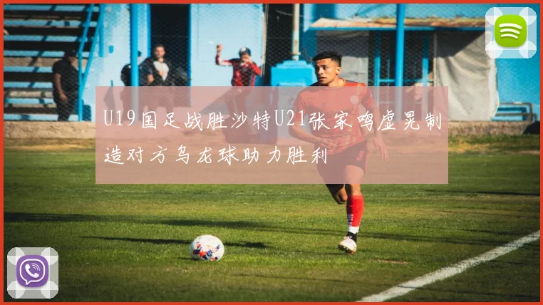 U19国足战胜沙特U21张家鸣虚晃制造对方乌龙球助力胜利