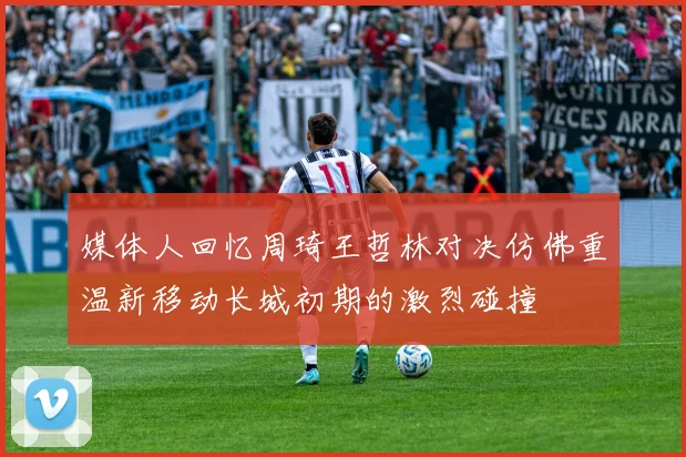 媒体人回忆周琦王哲林对决仿佛重温新移动长城初期的激烈碰撞