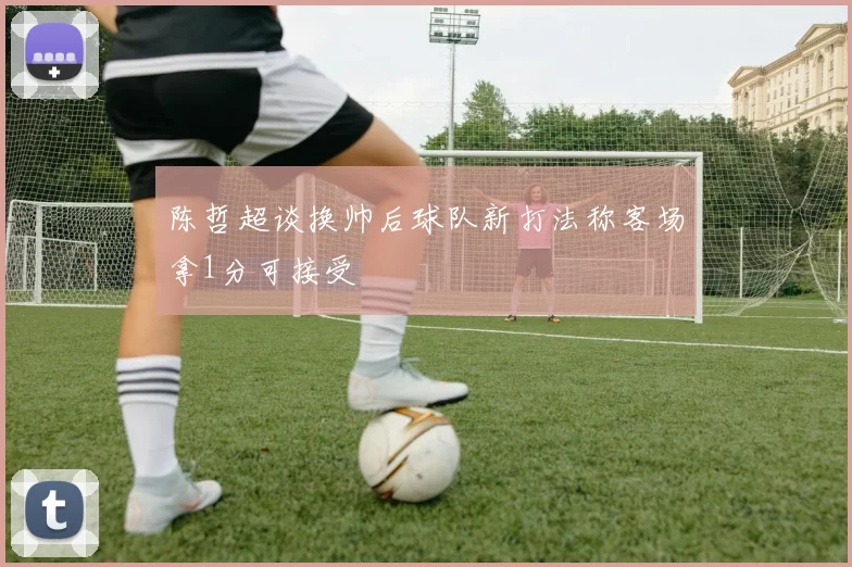 陈哲超谈换帅后球队新打法称客场拿1分可接受