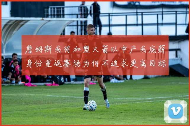 詹姆斯或将加盟火箭以中产或底薪身份重返赛场为何不追求更高目标