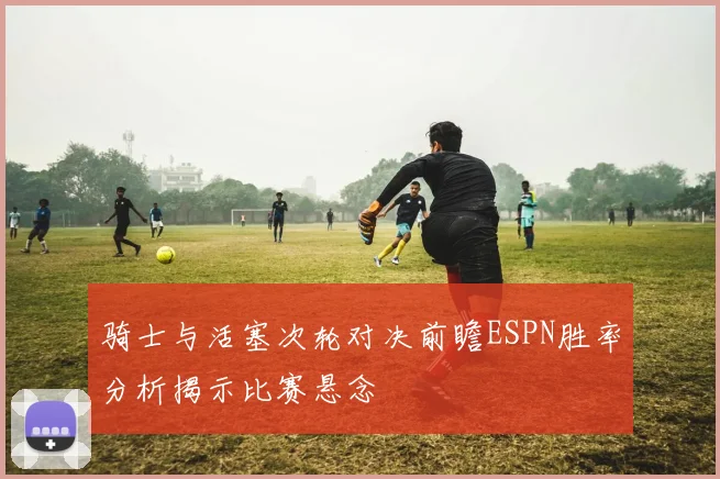 骑士与活塞次轮对决前瞻ESPN胜率分析揭示比赛悬念
