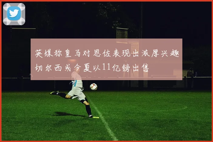 英媒称皇马对恩佐表现出浓厚兴趣切尔西或今夏以11亿镑出售
