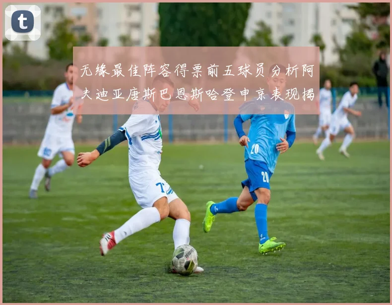 无缘最佳阵容得票前五球员分析阿夫迪亚唐斯巴恩斯哈登申京表现揭秘