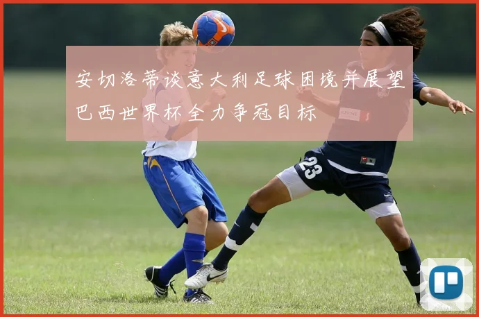 安切洛蒂谈意大利足球困境并展望巴西世界杯全力争冠目标