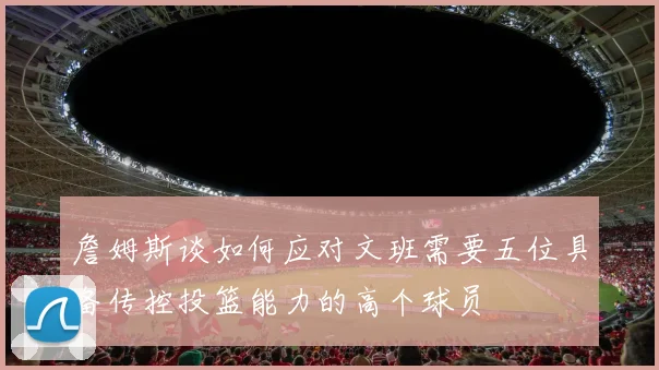 詹姆斯谈如何应对文班需要五位具备传控投篮能力的高个球员