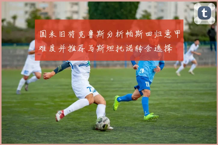 国米旧将克鲁斯分析帕斯回归意甲难度并推荐马斯坦托诺转会选择