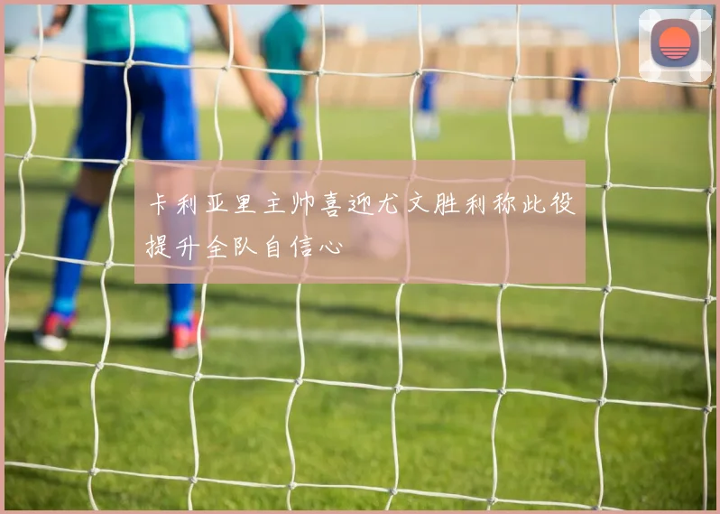 卡利亚里主帅喜迎尤文胜利称此役提升全队自信心