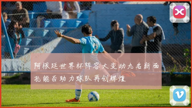 阿根廷世界杯阵容大变动九名新面孔能否助力球队再创辉煌
