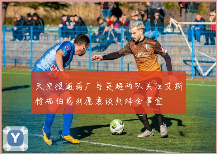 天空报道药厂与英超两队关注艾斯特福伯恩利愿意谈判转会事宜
