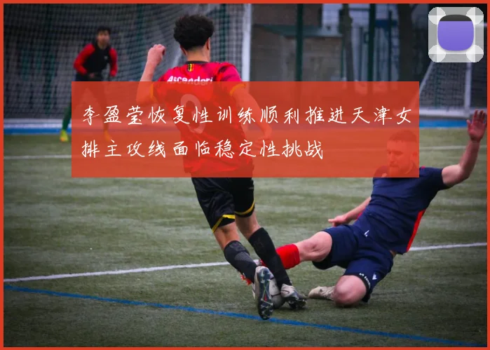 李盈莹恢复性训练顺利推进天津女排主攻线面临稳定性挑战