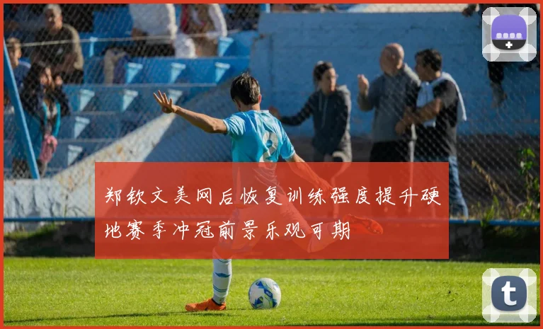 郑钦文美网后恢复训练强度提升硬地赛季冲冠前景乐观可期