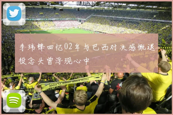 李玮锋回忆02年与巴西对决感慨退役念头曾浮现心中